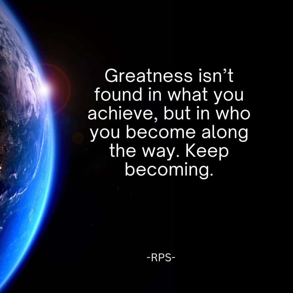 Greatness isn’t found in what you achieve, but in who you become along the way. Keep becoming.