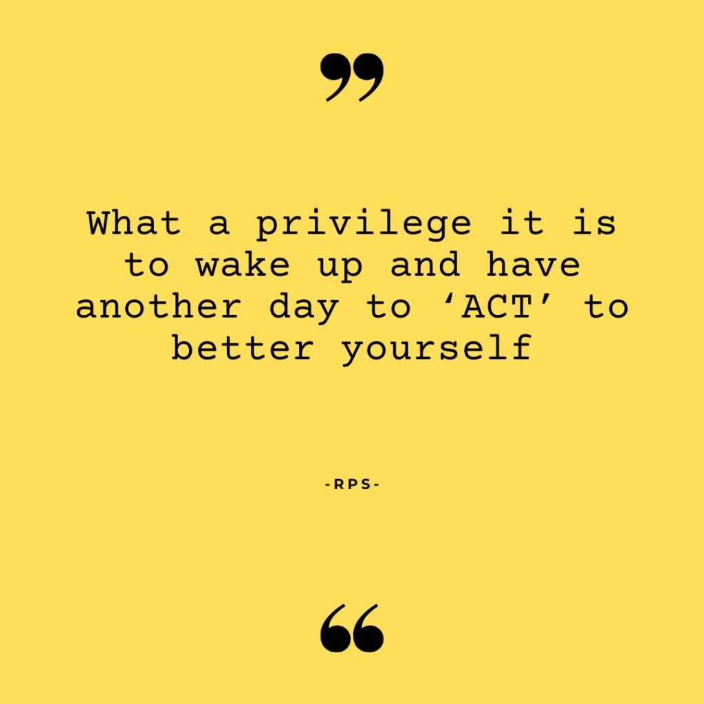 What a privilege it is to wake up and have another day to ‘ACT’ to better yourself