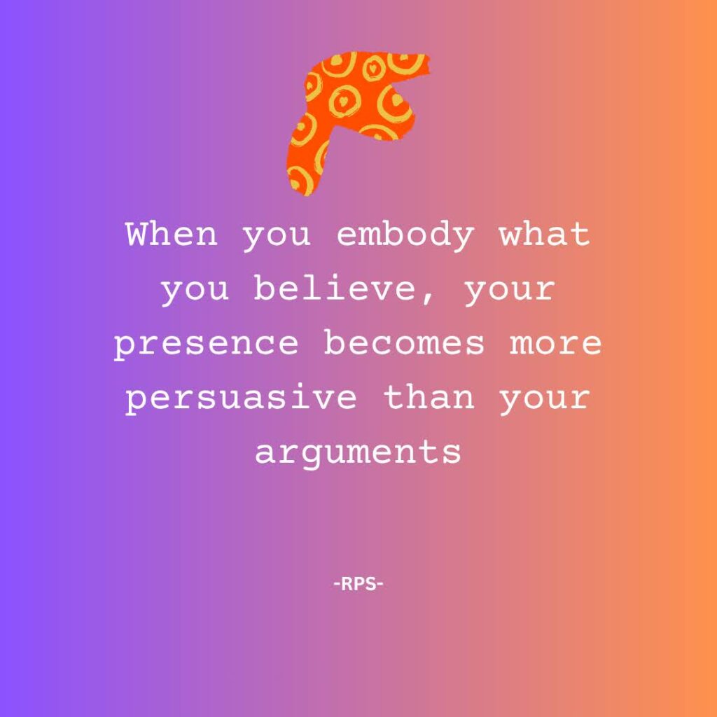 When you embody what you believe, your presence becomes more persuasive than your arguments