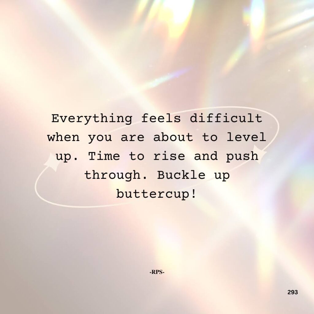 293. Everything feels difficult when you are about to level up. Time to rise and push through. Buckle up buttercup!